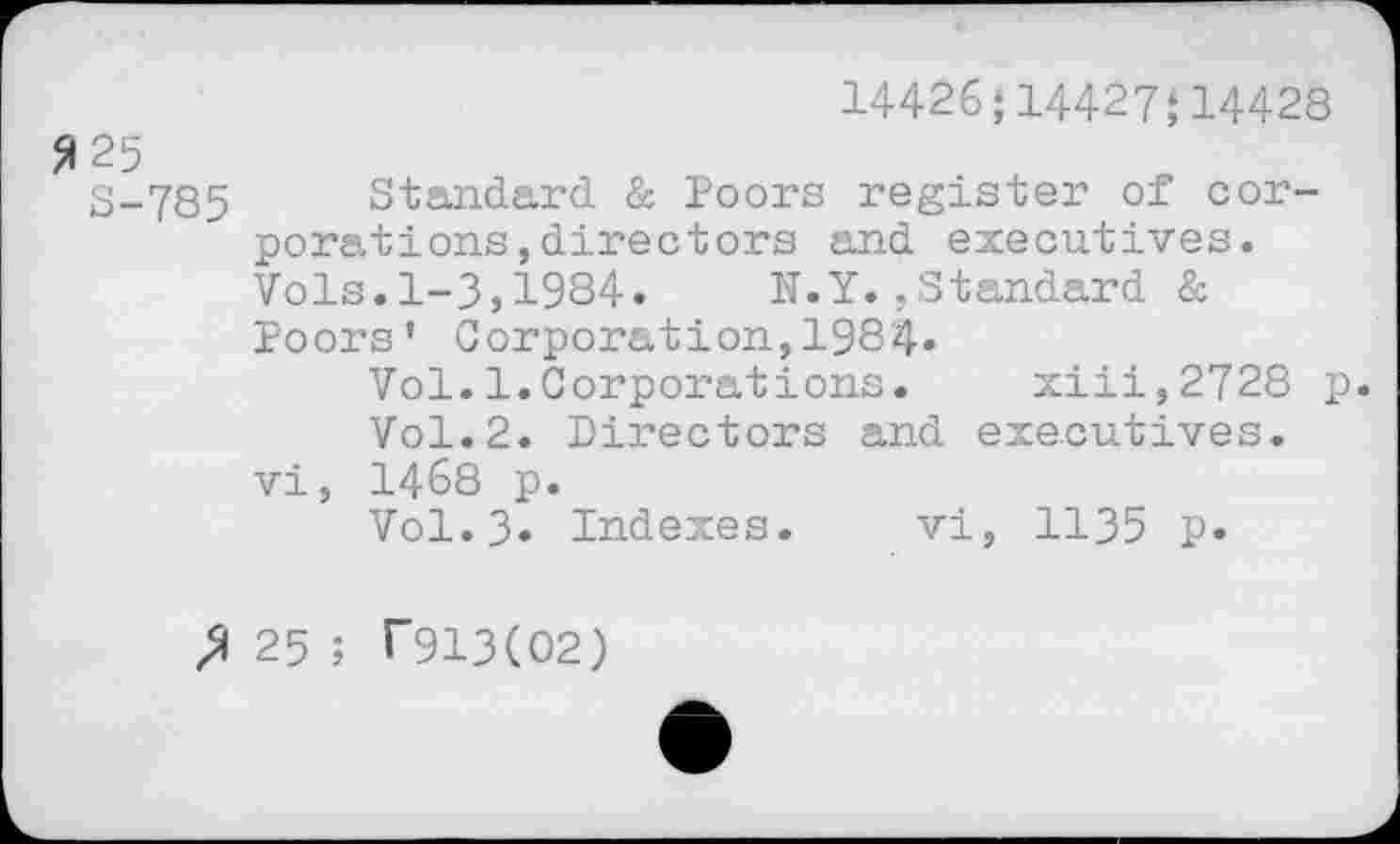 ﻿14426‘14427;14428
5125
S-785 Standard & Poors register of corporations , directors and executives. Vols.1-3,1934.	N.Y.,Standard &
Poors’ Corporation,1984»
Vol.1.Corporations. xiii,2728 p.
Vol.2. Directors and executives, vi, 1468 p.
Vol.3* Indexes. vi, 1135 p.
25 ; T913(O2)